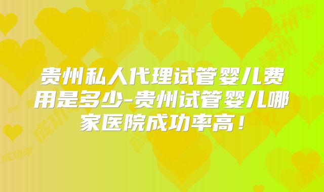 贵州私人代理试管婴儿费用是多少-贵州试管婴儿哪家医院成功率高！