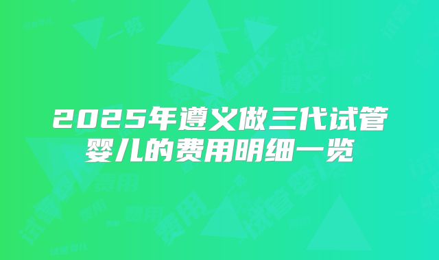 2025年遵义做三代试管婴儿的费用明细一览