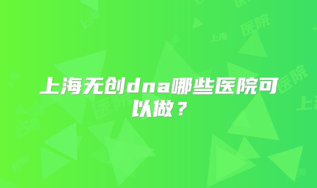 上海无创dna哪些医院可以做?
