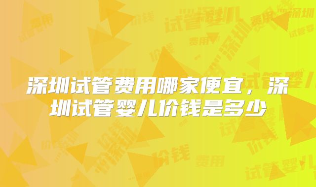 深圳试管费用哪家便宜，深圳试管婴儿价钱是多少