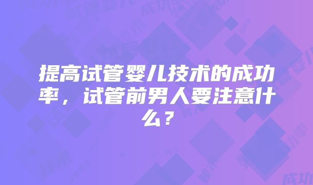 提高试管婴儿技术的成功率，试管前男人要注意什么？