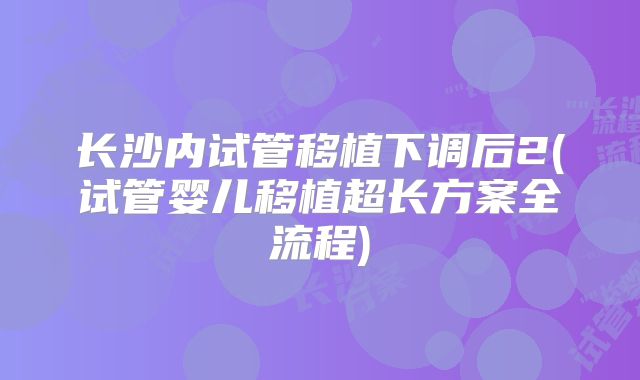 长沙内试管移植下调后2(试管婴儿移植超长方案全流程)