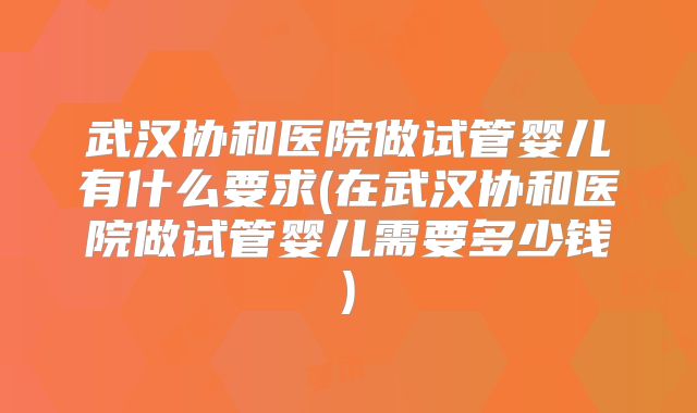 武汉协和医院做试管婴儿有什么要求(在武汉协和医院做试管婴儿需要多少钱)