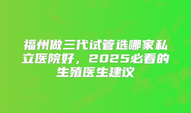 福州做三代试管选哪家私立医院好，2025必看的生殖医生建议