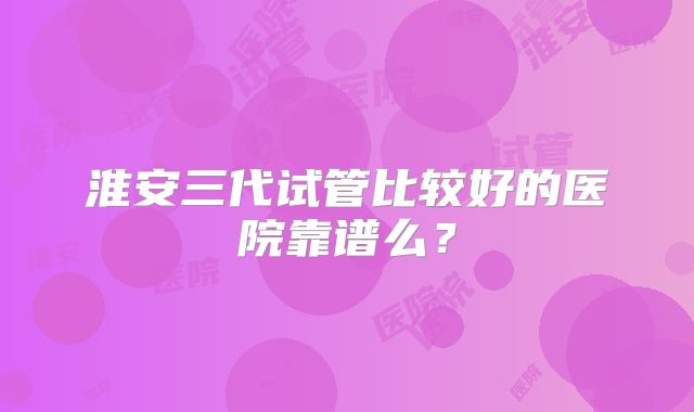 淮安三代试管比较好的医院靠谱么?