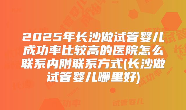 2025年长沙做试管婴儿成功率比较高的医院怎么联系内附联系方式(长沙做试管婴儿哪里好)