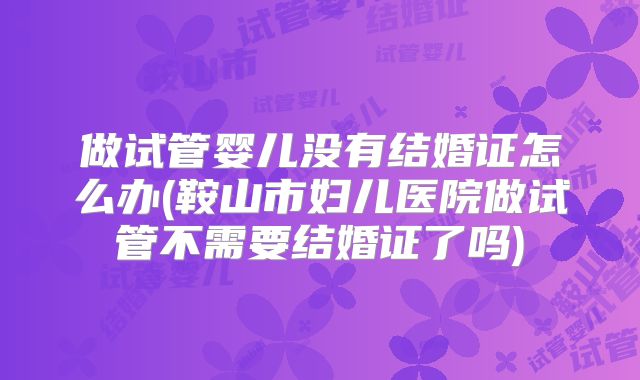 做试管婴儿没有结婚证怎么办(鞍山市妇儿医院做试管不需要结婚证了吗)
