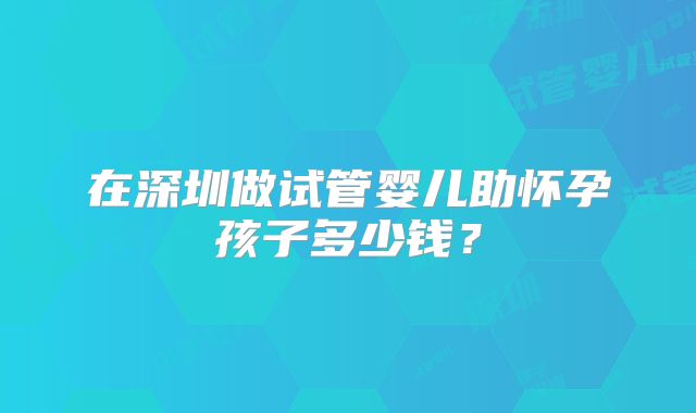 在深圳做试管婴儿助怀孕孩子多少钱？