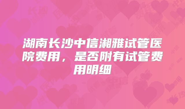 湖南长沙中信湘雅试管医院费用,是否附有试管费用明细
