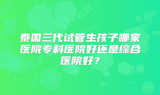 泰国三代试管生孩子哪家医院专科医院好还是综合医院好？