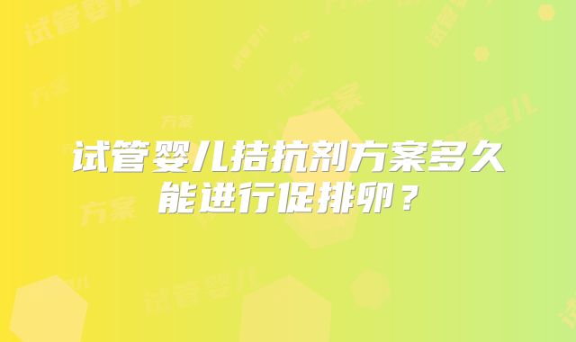 试管婴儿拮抗剂方案多久能进行促排卵?