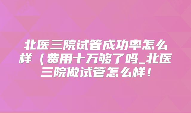 北医三院试管成功率怎么样（费用十万够了吗_北医三院做试管怎么样！