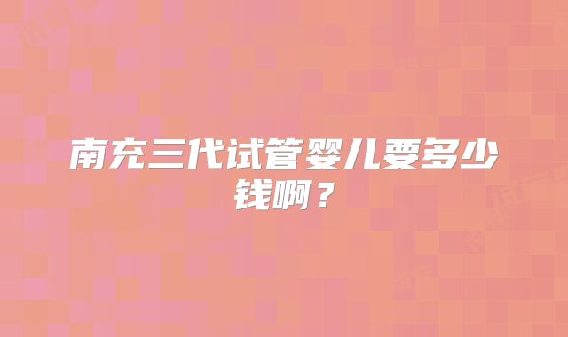 南充三代试管婴儿要多少钱啊?