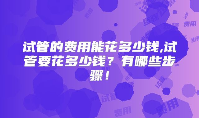 试管的费用能花多少钱,试管要花多少钱？有哪些步骤！