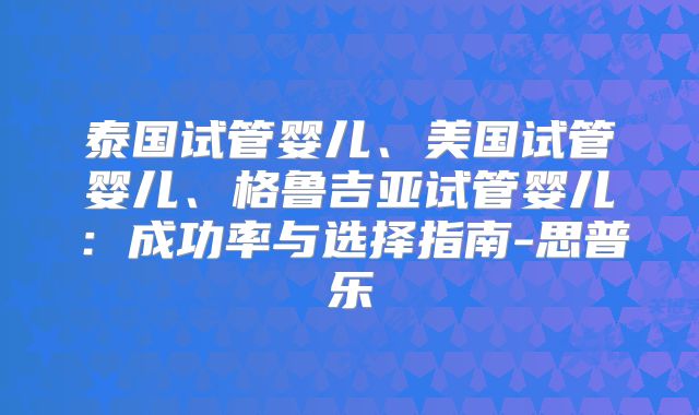 泰国试管婴儿、美国试管婴儿、格鲁吉亚试管婴儿:成功率与选择指南-思普乐