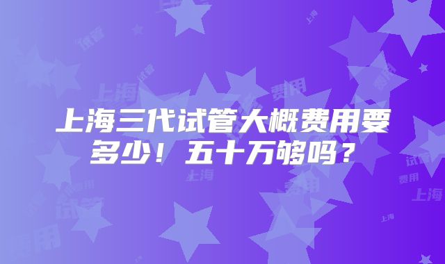 上海三代试管大概费用要多少!五十万够吗?