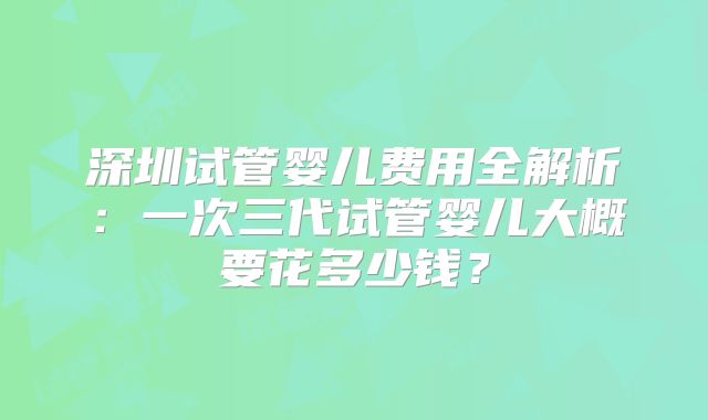 深圳试管婴儿费用全解析:一次三代试管婴儿大概要花多少钱?