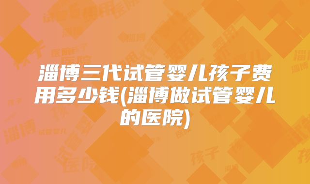 淄博三代试管婴儿孩子费用多少钱(淄博做试管婴儿的医院)