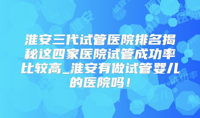淮安三代试管医院排名揭秘这四家医院试管成功率比较高_淮安有做试管婴儿的医院吗!