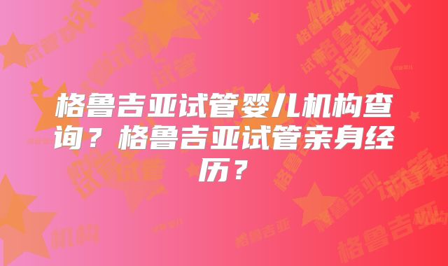 格鲁吉亚试管婴儿机构查询?格鲁吉亚试管亲身经历?