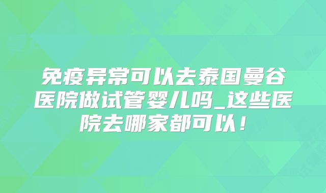 免疫异常可以去泰国曼谷医院做试管婴儿吗_这些医院去哪家都可以！