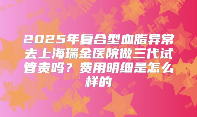 2025年复合型血脂异常去上海瑞金医院做三代试管贵吗?费用明细是怎么样的
