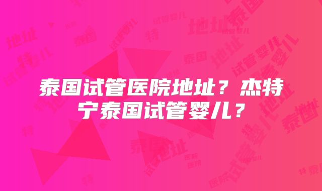 泰国试管医院地址?杰特宁泰国试管婴儿?