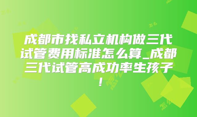 成都市找私立机构做三代试管费用标准怎么算_成都三代试管高成功率生孩子!