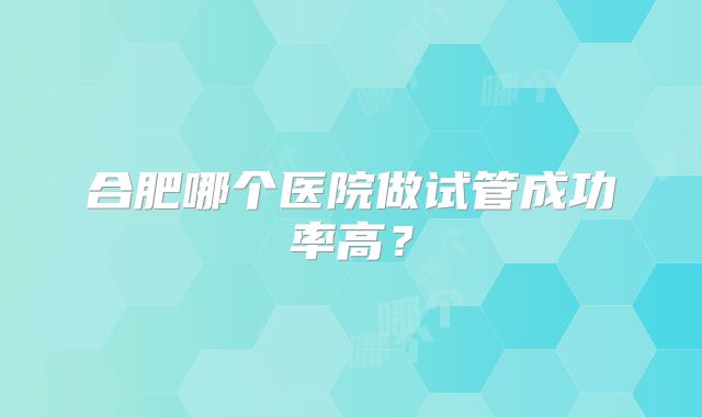 合肥哪个医院做试管成功率高?