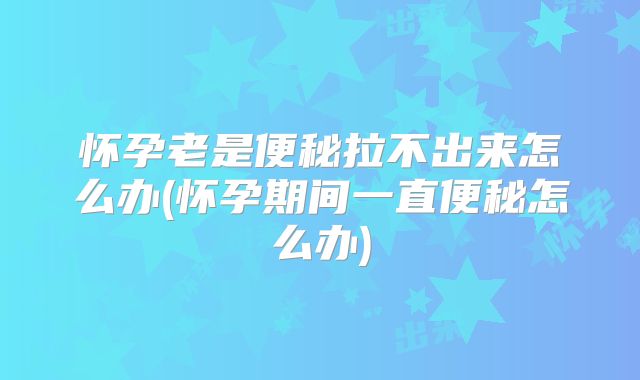 怀孕老是便秘拉不出来怎么办(怀孕期间一直便秘怎么办)