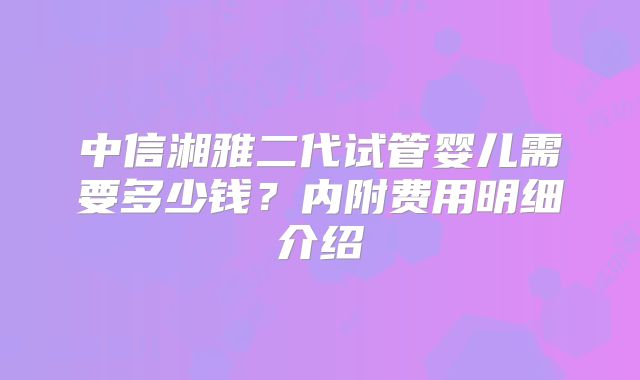 中信湘雅二代试管婴儿需要多少钱?内附费用明细介绍