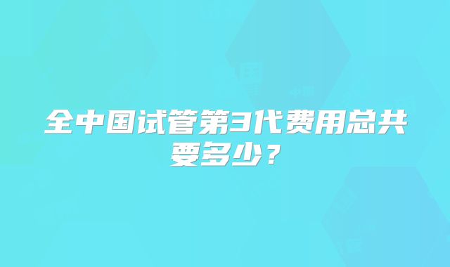 全中国试管第3代费用总共要多少?