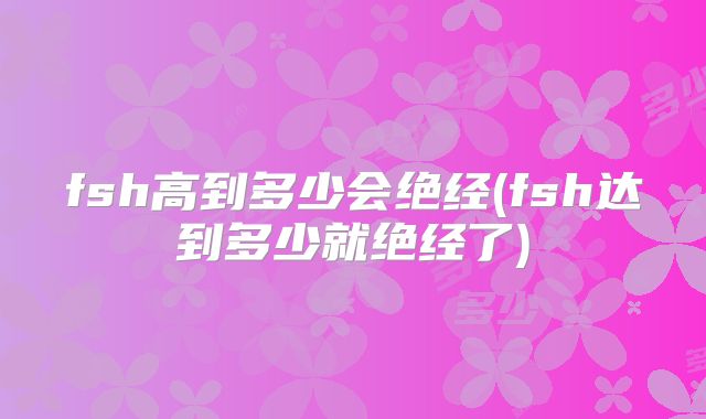 fsh高到多少会绝经(fsh达到多少就绝经了)