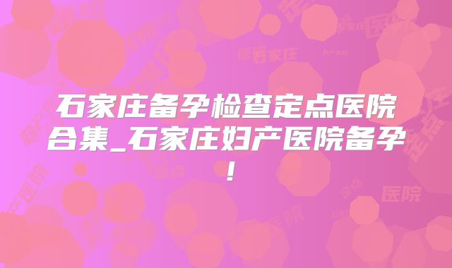 石家庄备孕检查定点医院合集_石家庄妇产医院备孕!
