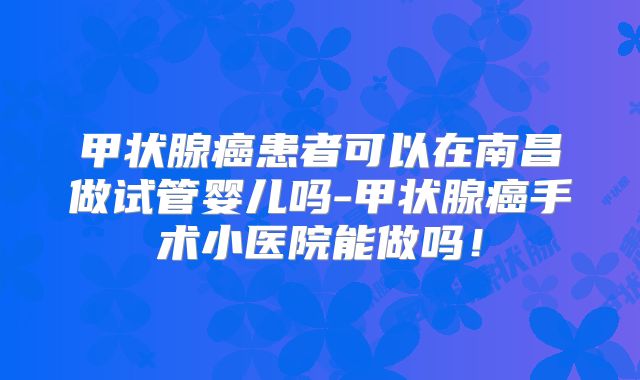 甲状腺癌患者可以在南昌做试管婴儿吗-甲状腺癌手术小医院能做吗!