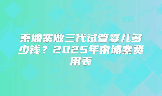 柬埔寨做三代试管婴儿多少钱?2025年柬埔寨费用表
