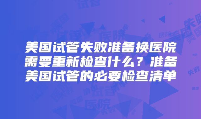 美国试管失败准备换医院需要重新检查什么？准备美国试管的必要检查清单