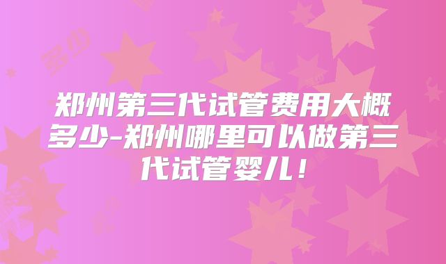 郑州第三代试管费用大概多少-郑州哪里可以做第三代试管婴儿!