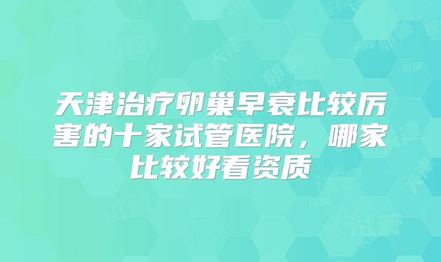 天津治疗卵巢早衰比较厉害的十家试管医院，哪家比较好看资质