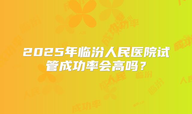 2025年临汾人民医院试管成功率会高吗?