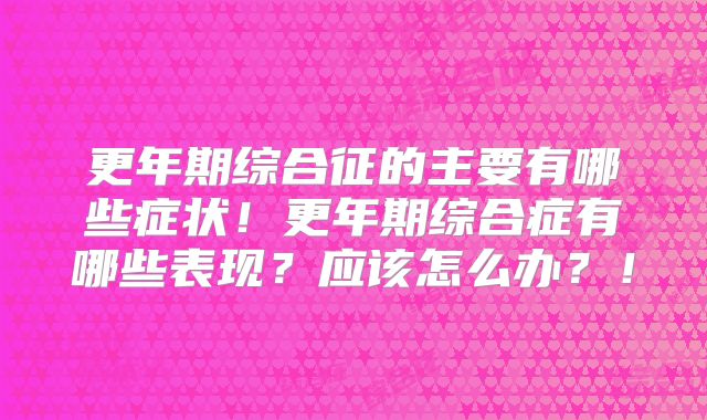 更年期综合征的主要有哪些症状！更年期综合症有哪些表现？应该怎么办？！