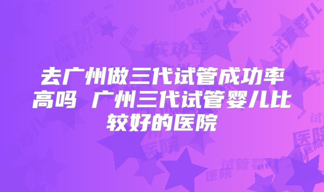 去广州做三代试管成功率高吗 广州三代试管婴儿比较好的医院