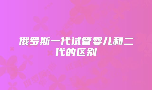 俄罗斯一代试管婴儿和二代的区别
