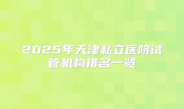 2025年天津私立医院试管机构排名一览
