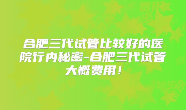 合肥三代试管比较好的医院行内秘密-合肥三代试管大概费用！