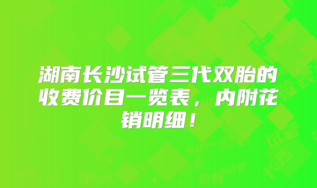 湖南长沙试管三代双胎的收费价目一览表，内附花销明细！