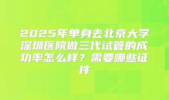 2025年单身去北京大学深圳医院做三代试管的成功率怎么样？需要哪些证件
