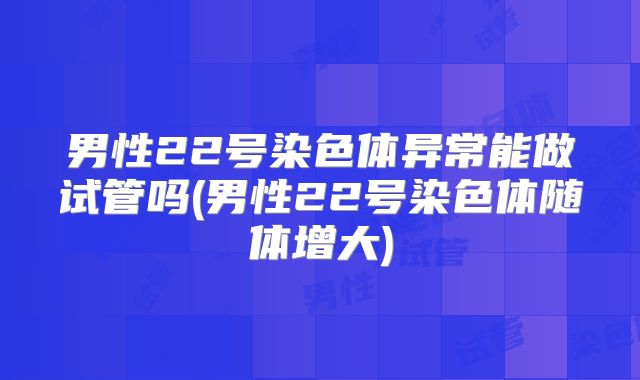 男性22号染色体异常能做试管吗(男性22号染色体随体增大)