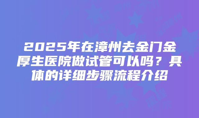 2025年在漳州去金门金厚生医院做试管可以吗?具体的详细步骤流程介绍