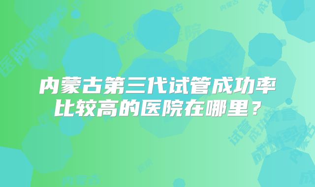 内蒙古第三代试管成功率比较高的医院在哪里?